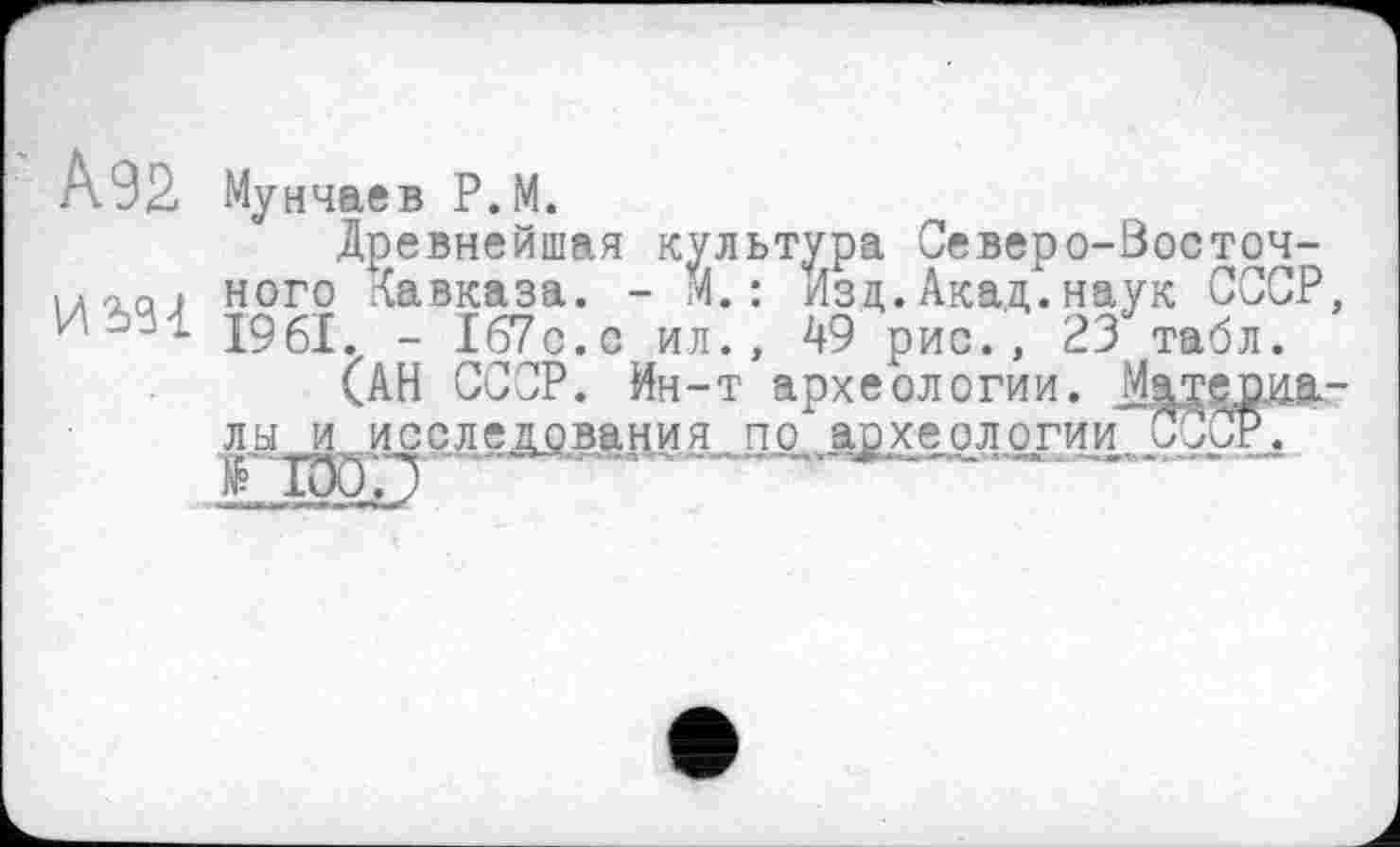 ﻿Мунчаев Р.М.
ро.а) ного Кавказа
(АН СССР. Ин-т’археологйи. Mj
Древнейшая культура Северо-Восточ-маси ного Кавказа. - М. : Изд.Акад.наук СССР, /.-'Л 1961. - 167с.с ил., 49 рис., 23 табл.
(АН СССР. Ин-т археологии. Материалы и .исследования ...иерархе. о л огииЗ^^Г